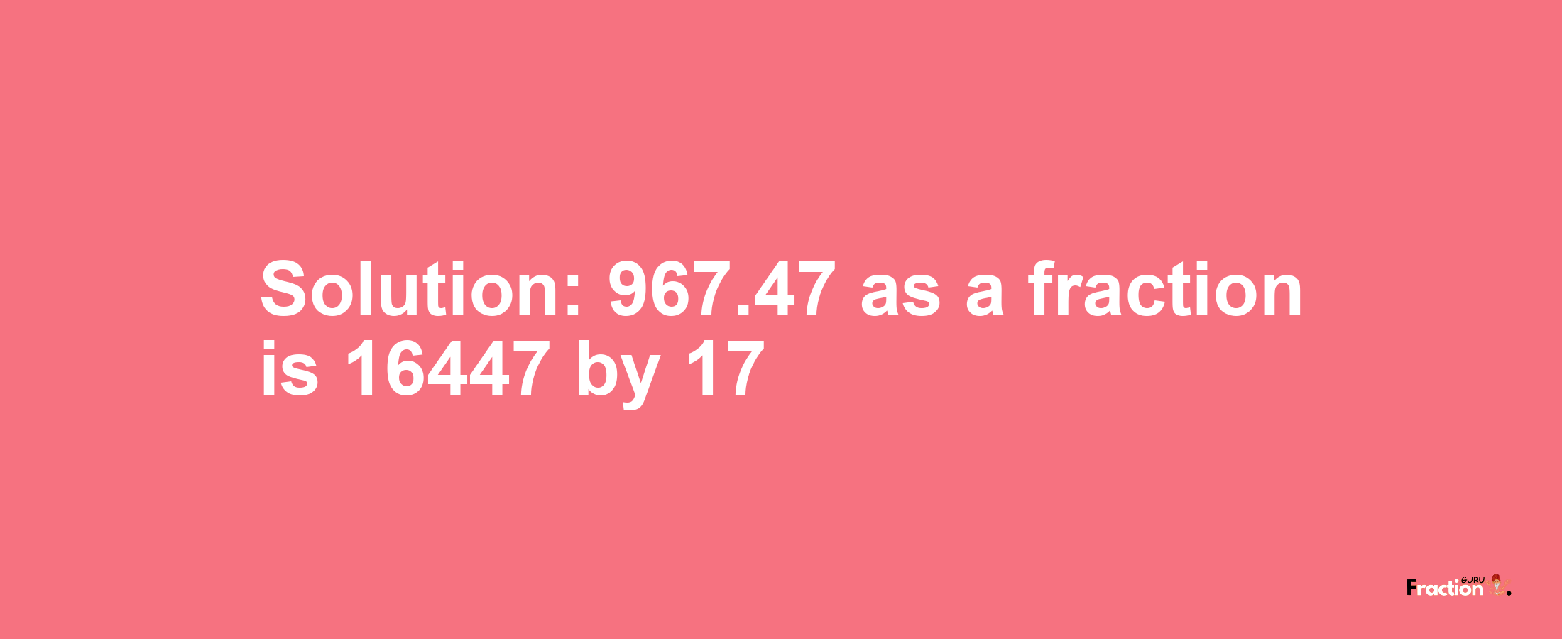 Solution:967.47 as a fraction is 16447/17